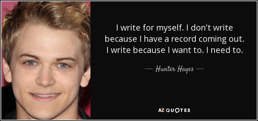 I write for myself. I don't write because I have a record coming out. I write because I want to. I need to. - Hunter Hayes