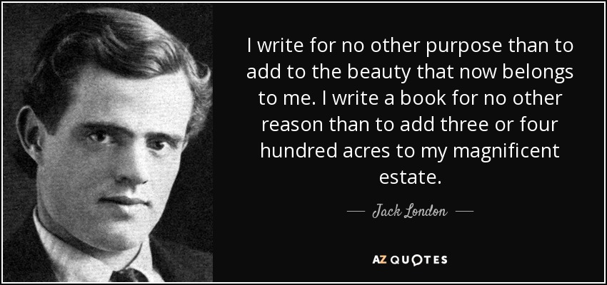 I write for no other purpose than to add to the beauty that now belongs to me. I write a book for no other reason than to add three or four hundred acres to my magnificent estate. - Jack London