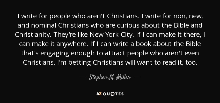 I write for people who aren't Christians. I write for non, new, and nominal Christians who are curious about the Bible and Christianity. They're like New York City. If I can make it there, I can make it anywhere. If I can write a book about the Bible that's engaging enough to attract people who aren't even Christians, I'm betting Christians will want to read it, too. - Stephen M. Miller