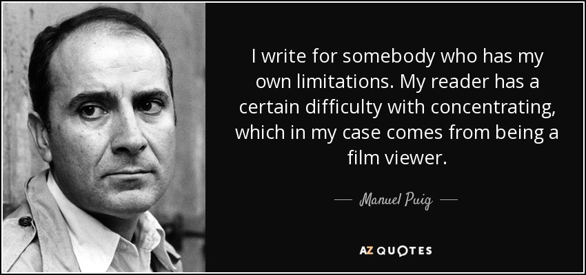 I write for somebody who has my own limitations. My reader has a certain difficulty with concentrating, which in my case comes from being a film viewer. - Manuel Puig