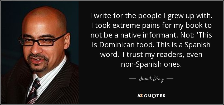 I write for the people I grew up with. I took extreme pains for my book to not be a native informant. Not: 'This is Dominican food. This is a Spanish word.' I trust my readers, even non-Spanish ones. - Junot Diaz