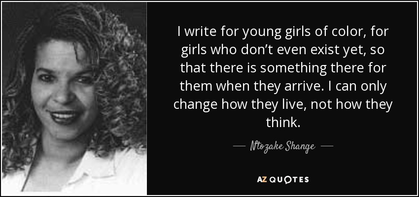 I write for young girls of color, for girls who don’t even exist yet, so that there is something there for them when they arrive. I can only change how they live, not how they think. - Ntozake Shange