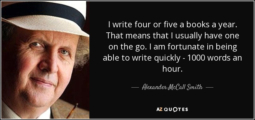 I write four or five a books a year. That means that I usually have one on the go. I am fortunate in being able to write quickly - 1000 words an hour. - Alexander McCall Smith