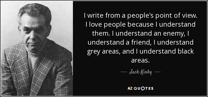 I write from a people's point of view. I love people because I understand them. I understand an enemy, I understand a friend, I understand grey areas, and I understand black areas. - Jack Kirby