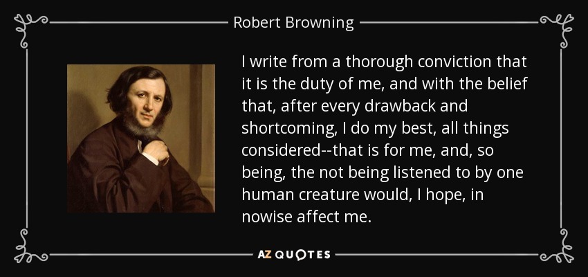 I write from a thorough conviction that it is the duty of me, and with the belief that, after every drawback and shortcoming, I do my best, all things considered--that is for me, and, so being, the not being listened to by one human creature would, I hope, in nowise affect me. - Robert Browning