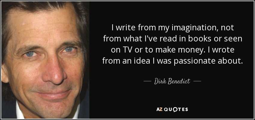 I write from my imagination, not from what I've read in books or seen on TV or to make money. I wrote from an idea I was passionate about. - Dirk Benedict