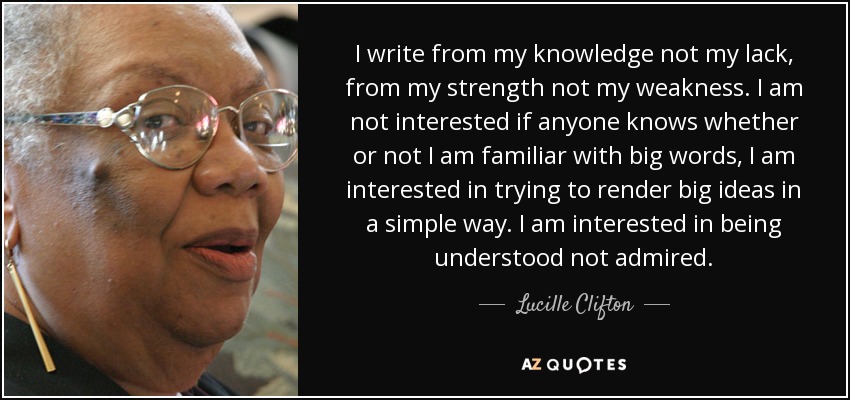 I write from my knowledge not my lack, from my strength not my weakness. I am not interested if anyone knows whether or not I am familiar with big words, I am interested in trying to render big ideas in a simple way. I am interested in being understood not admired. - Lucille Clifton