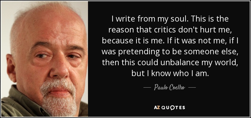 I write from my soul. This is the reason that critics don't hurt me, because it is me. If it was not me, if I was pretending to be someone else, then this could unbalance my world, but I know who I am. - Paulo Coelho