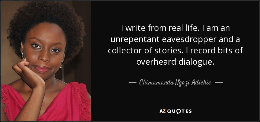 I write from real life. I am an unrepentant eavesdropper and a collector of stories. I record bits of overheard dialogue. - Chimamanda Ngozi Adichie