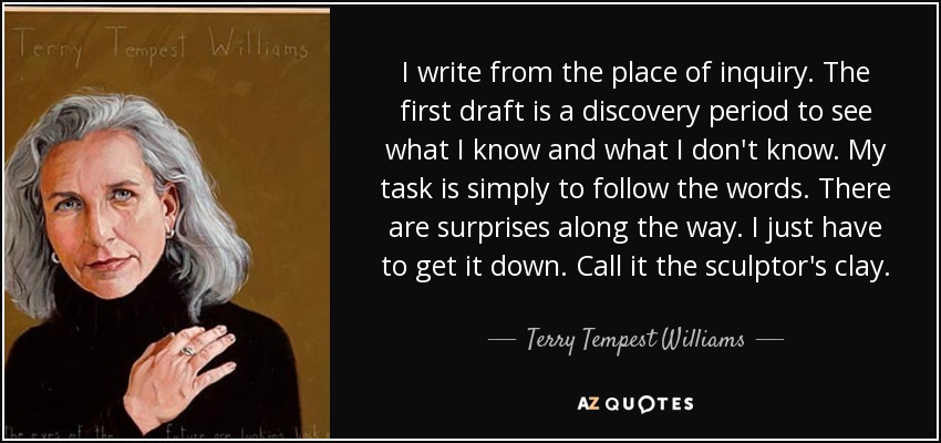 I write from the place of inquiry. The first draft is a discovery period to see what I know and what I don't know. My task is simply to follow the words. There are surprises along the way. I just have to get it down. Call it the sculptor's clay. - Terry Tempest Williams
