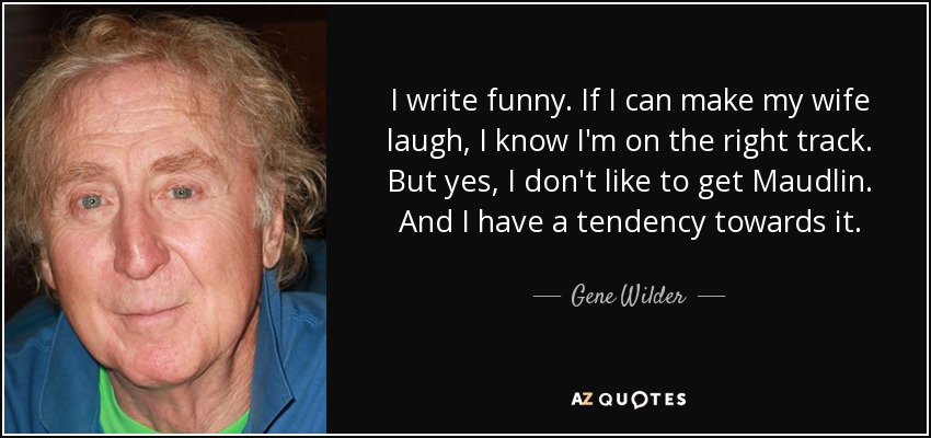 I write funny. If I can make my wife laugh, I know I'm on the right track. But yes, I don't like to get Maudlin. And I have a tendency towards it. - Gene Wilder