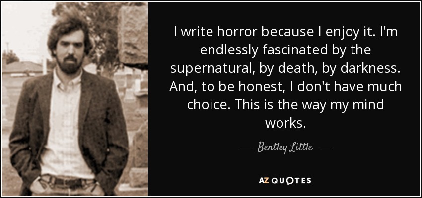 I write horror because I enjoy it. I'm endlessly fascinated by the supernatural, by death, by darkness. And, to be honest, I don't have much choice. This is the way my mind works. - Bentley Little