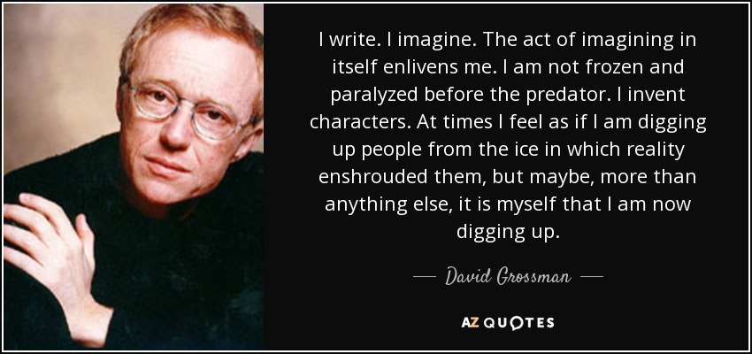 I write. I imagine. The act of imagining in itself enlivens me. I am not frozen and paralyzed before the predator. I invent characters. At times I feel as if I am digging up people from the ice in which reality enshrouded them, but maybe, more than anything else, it is myself that I am now digging up. - David Grossman