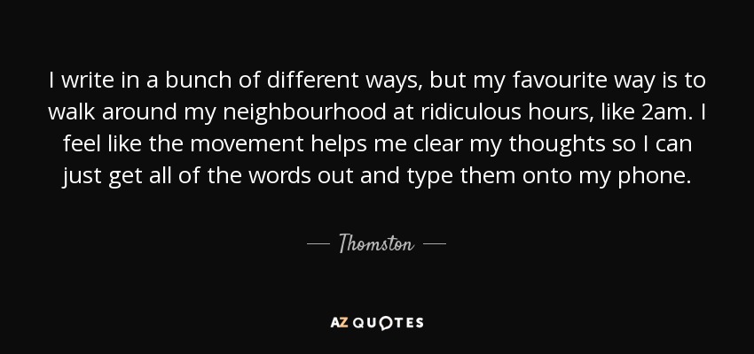 I write in a bunch of different ways, but my favourite way is to walk around my neighbourhood at ridiculous hours, like 2am. I feel like the movement helps me clear my thoughts so I can just get all of the words out and type them onto my phone. - Thomston