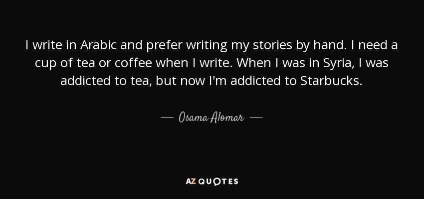 I write in Arabic and prefer writing my stories by hand. I need a cup of tea or coffee when I write. When I was in Syria, I was addicted to tea, but now I'm addicted to Starbucks. - Osama Alomar