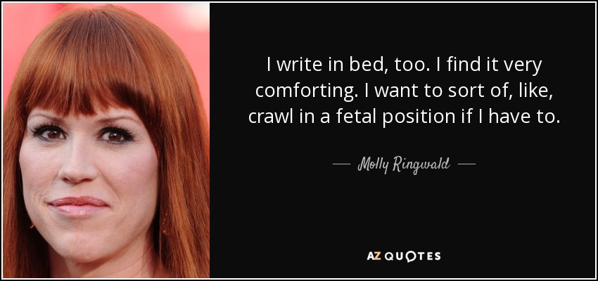 I write in bed, too. I find it very comforting. I want to sort of, like, crawl in a fetal position if I have to. - Molly Ringwald