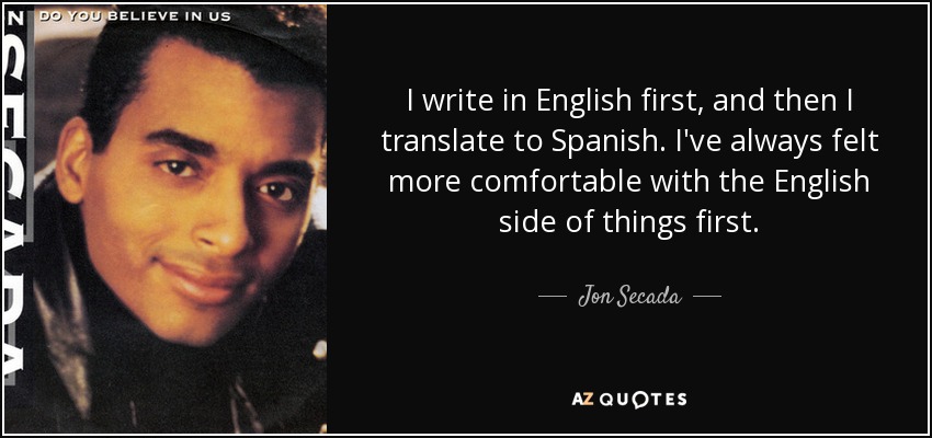 I write in English first, and then I translate to Spanish. I've always felt more comfortable with the English side of things first. - Jon Secada