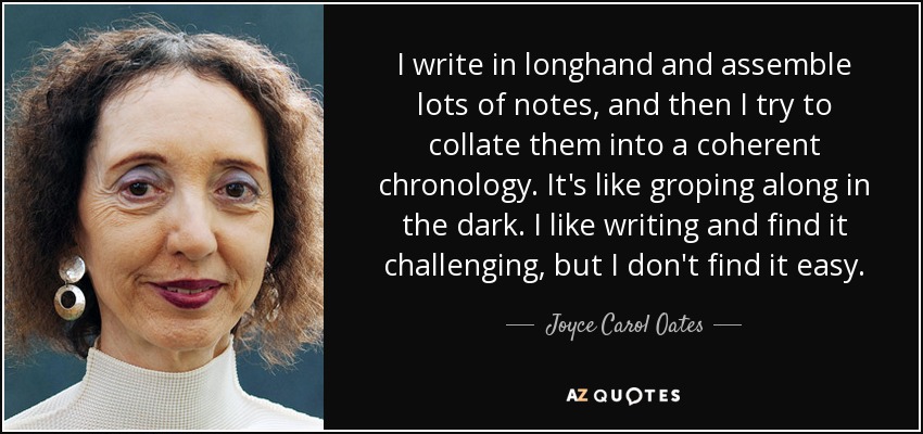 I write in longhand and assemble lots of notes, and then I try to collate them into a coherent chronology. It's like groping along in the dark. I like writing and find it challenging, but I don't find it easy. - Joyce Carol Oates