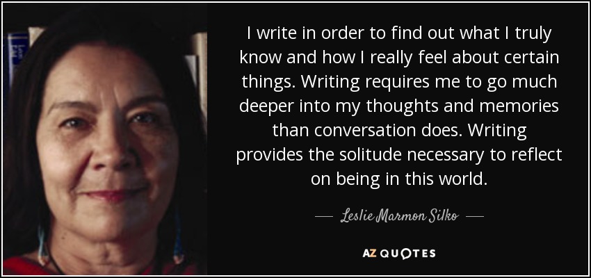 I write in order to find out what I truly know and how I really feel about certain things. Writing requires me to go much deeper into my thoughts and memories than conversation does. Writing provides the solitude necessary to reflect on being in this world. - Leslie Marmon Silko