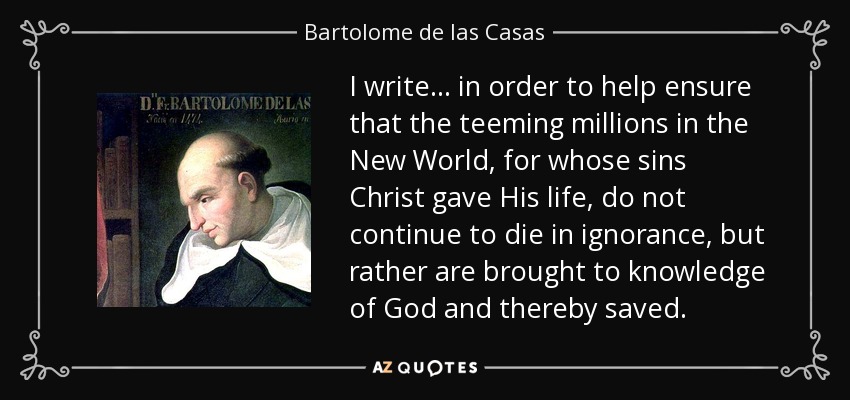 I write ... in order to help ensure that the teeming millions in the New World, for whose sins Christ gave His life, do not continue to die in ignorance, but rather are brought to knowledge of God and thereby saved. - Bartolome de las Casas