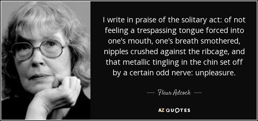 I write in praise of the solitary act: of not feeling a trespassing tongue forced into one's mouth, one's breath smothered, nipples crushed against the ribcage, and that metallic tingling in the chin set off by a certain odd nerve: unpleasure. - Fleur Adcock