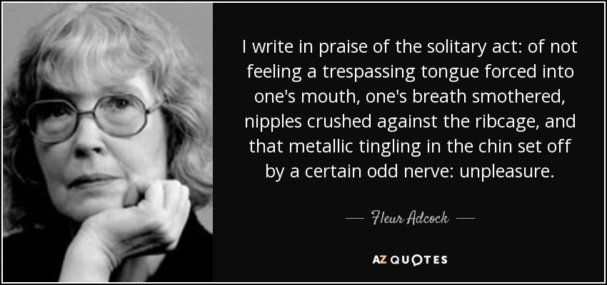 I write in praise of the solitary act: of not feeling a trespassing tongue forced into one's mouth, one's breath smothered, nipples crushed against the ribcage, and that metallic tingling in the chin set off by a certain odd nerve: unpleasure. - Fleur Adcock