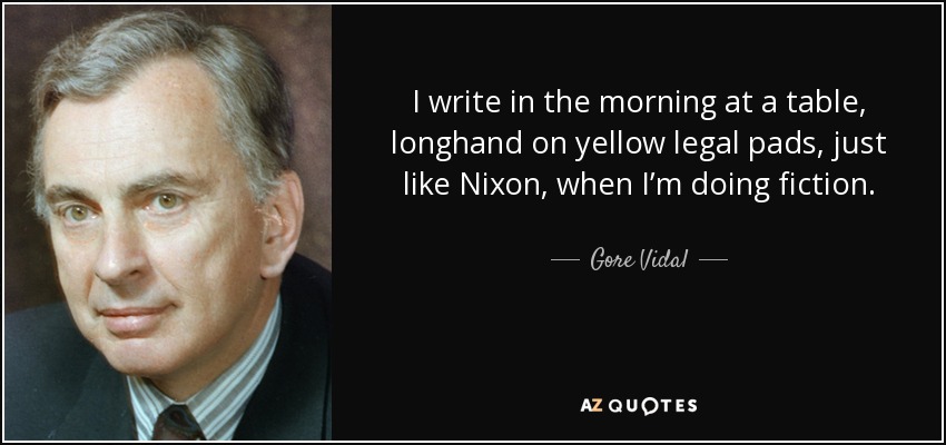 I write in the morning at a table, longhand on yellow legal pads, just like Nixon, when I’m doing fiction. - Gore Vidal