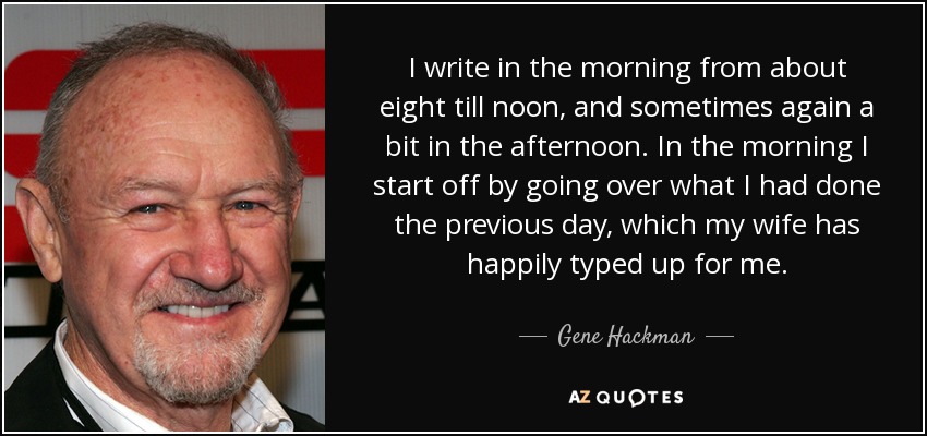 I write in the morning from about eight till noon, and sometimes again a bit in the afternoon. In the morning I start off by going over what I had done the previous day, which my wife has happily typed up for me. - Gene Hackman