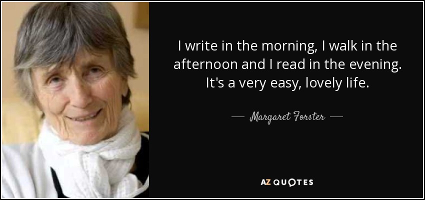 I write in the morning, I walk in the afternoon and I read in the evening. It's a very easy, lovely life. - Margaret Forster