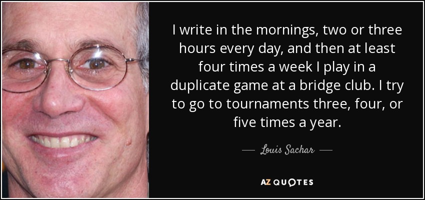 I write in the mornings, two or three hours every day, and then at least four times a week I play in a duplicate game at a bridge club. I try to go to tournaments three, four, or five times a year. - Louis Sachar
