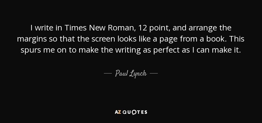 I write in Times New Roman, 12 point, and arrange the margins so that the screen looks like a page from a book. This spurs me on to make the writing as perfect as I can make it. - Paul Lynch
