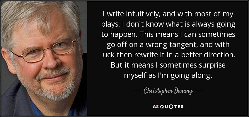 I write intuitively, and with most of my plays, I don't know what is always going to happen. This means I can sometimes go off on a wrong tangent, and with luck then rewrite it in a better direction. But it means I sometimes surprise myself as I'm going along. - Christopher Durang