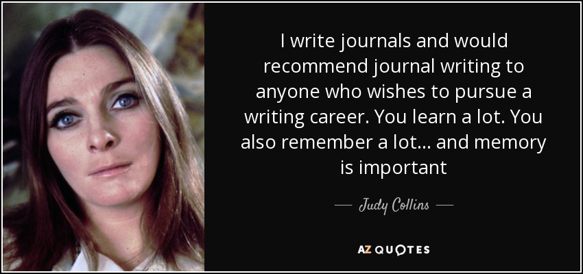 I write journals and would recommend journal writing to anyone who wishes to pursue a writing career. You learn a lot. You also remember a lot... and memory is important - Judy Collins