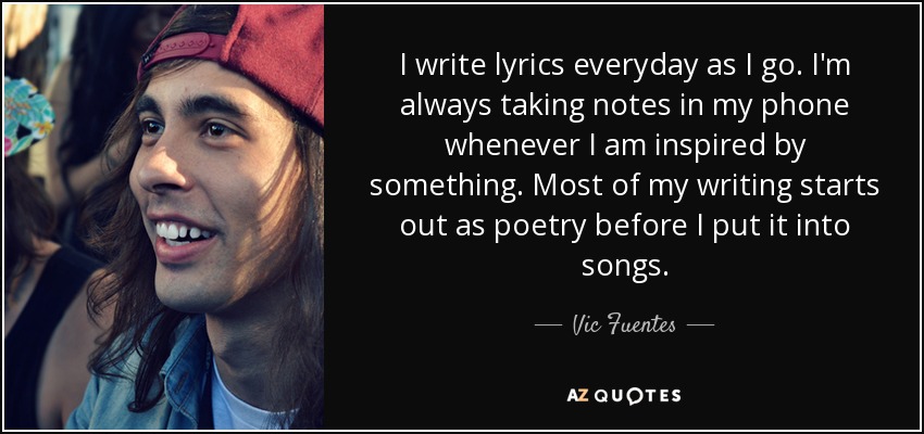 I write lyrics everyday as I go. I'm always taking notes in my phone whenever I am inspired by something. Most of my writing starts out as poetry before I put it into songs. - Vic Fuentes
