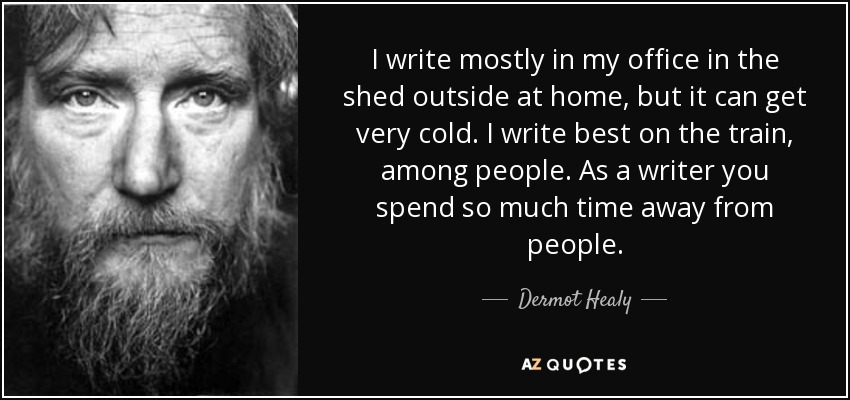 I write mostly in my office in the shed outside at home, but it can get very cold. I write best on the train, among people. As a writer you spend so much time away from people. - Dermot Healy