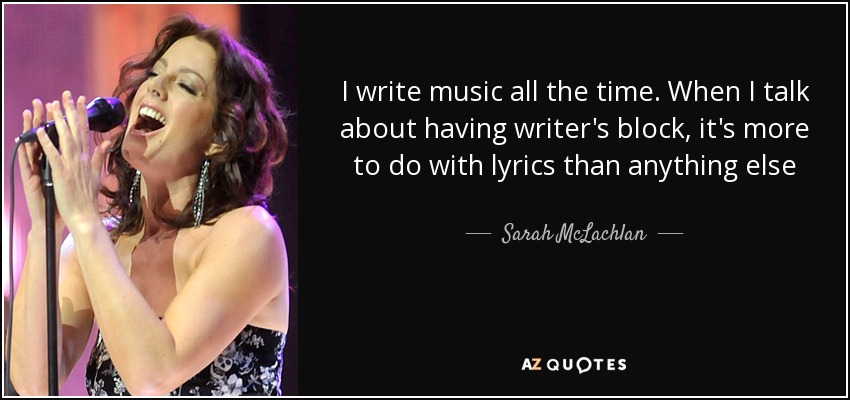 I write music all the time. When I talk about having writer's block, it's more to do with lyrics than anything else - Sarah McLachlan