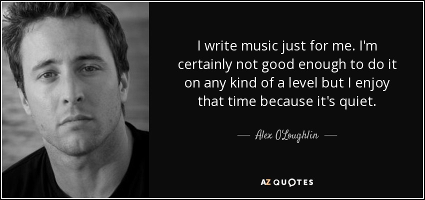 I write music just for me. I'm certainly not good enough to do it on any kind of a level but I enjoy that time because it's quiet. - Alex O'Loughlin