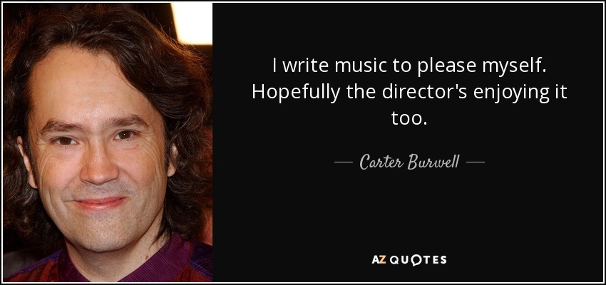I write music to please myself. Hopefully the director's enjoying it too. - Carter Burwell