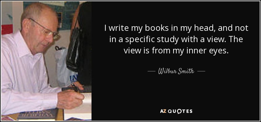 I write my books in my head, and not in a specific study with a view. The view is from my inner eyes. - Wilbur Smith
