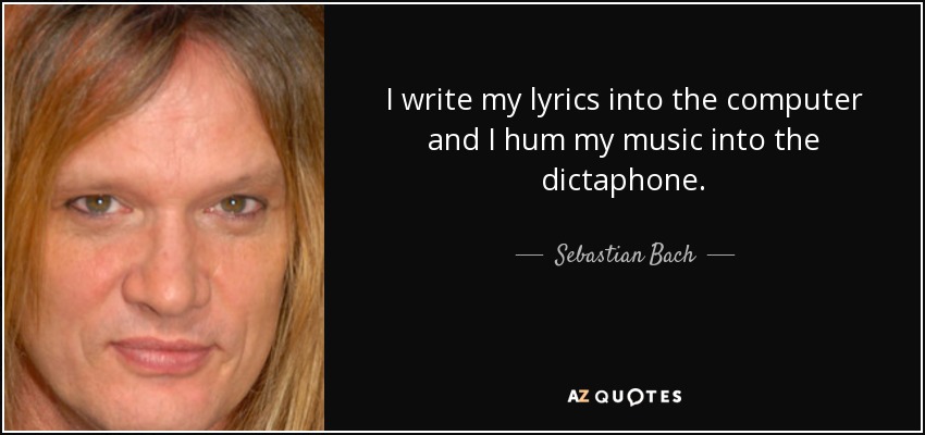 I write my lyrics into the computer and I hum my music into the dictaphone. - Sebastian Bach