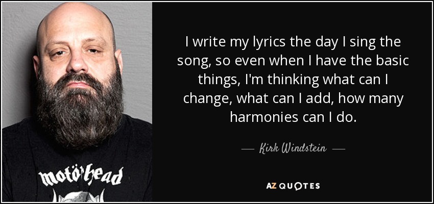 I write my lyrics the day I sing the song, so even when I have the basic things, I'm thinking what can I change, what can I add, how many harmonies can I do. - Kirk Windstein