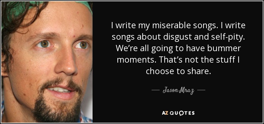 I write my miserable songs. I write songs about disgust and self-pity. We’re all going to have bummer moments. That’s not the stuff I choose to share. - Jason Mraz
