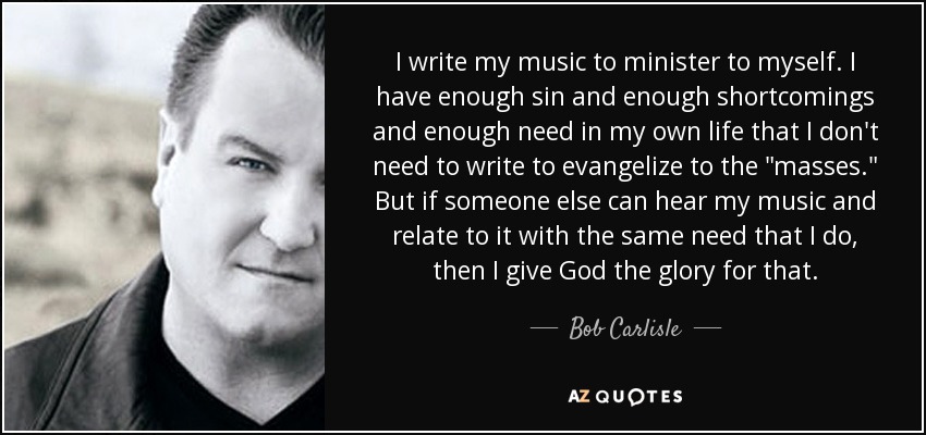 I write my music to minister to myself. I have enough sin and enough shortcomings and enough need in my own life that I don't need to write to evangelize to the 