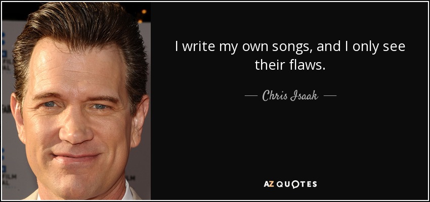 I write my own songs, and I only see their flaws. - Chris Isaak