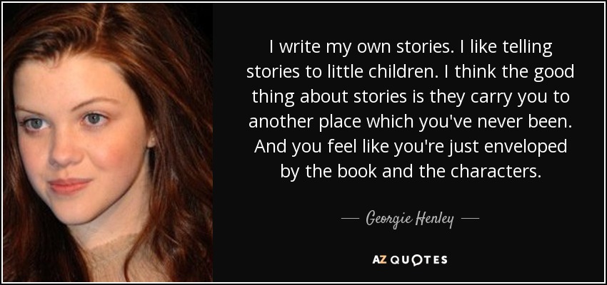 I write my own stories. I like telling stories to little children. I think the good thing about stories is they carry you to another place which you've never been. And you feel like you're just enveloped by the book and the characters. - Georgie Henley