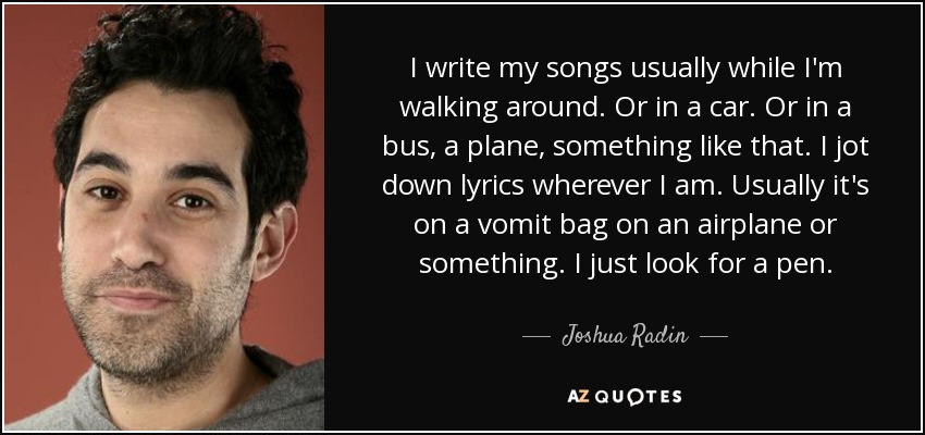 I write my songs usually while I'm walking around. Or in a car. Or in a bus, a plane, something like that. I jot down lyrics wherever I am. Usually it's on a vomit bag on an airplane or something. I just look for a pen. - Joshua Radin
