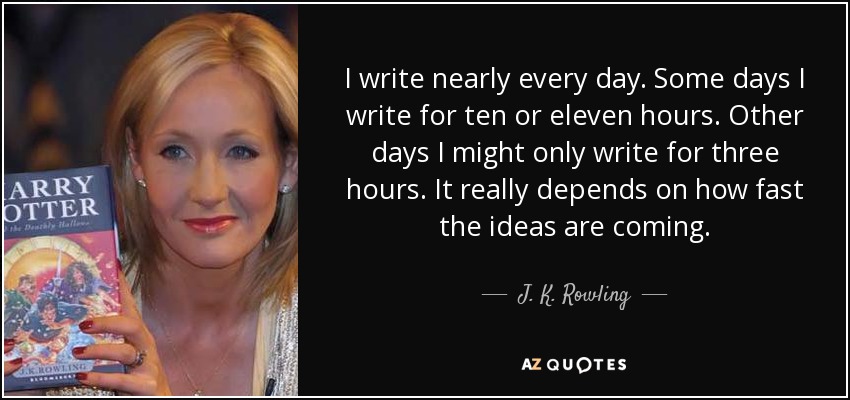 I write nearly every day. Some days I write for ten or eleven hours. Other days I might only write for three hours. It really depends on how fast the ideas are coming. - J. K. Rowling