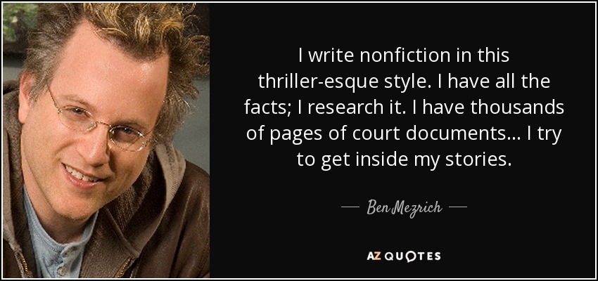 I write nonfiction in this thriller-esque style. I have all the facts; I research it. I have thousands of pages of court documents... I try to get inside my stories. - Ben Mezrich