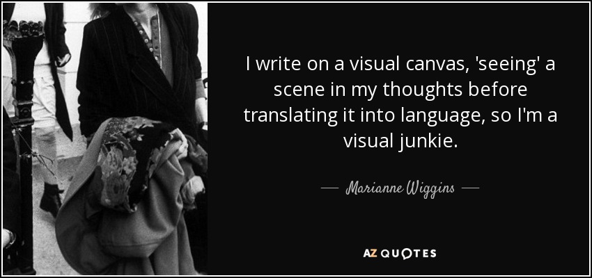 I write on a visual canvas, 'seeing' a scene in my thoughts before translating it into language, so I'm a visual junkie. - Marianne Wiggins