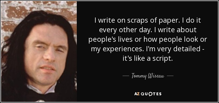 I write on scraps of paper. I do it every other day. I write about people's lives or how people look or my experiences. I'm very detailed - it's like a script. - Tommy Wiseau